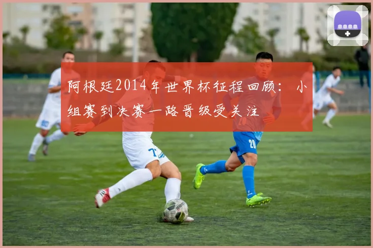 阿根廷2014年世界杯征程回顾：小组赛到决赛一路晋级受关注
