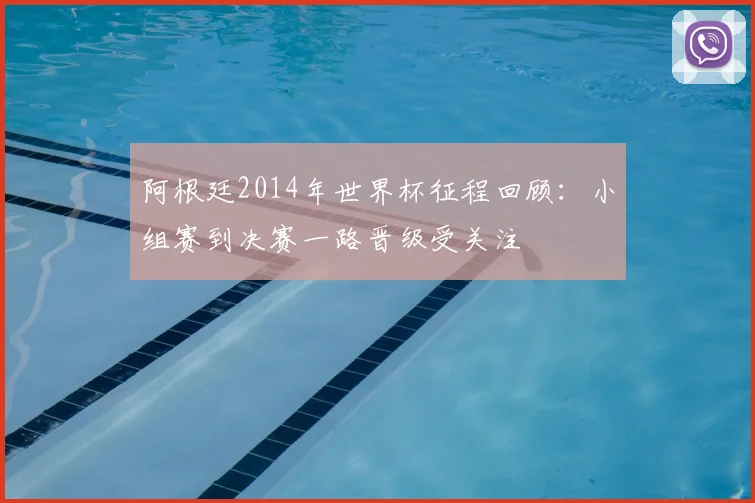 阿根廷2014年世界杯征程回顾:小组赛到决赛一路晋级受关注