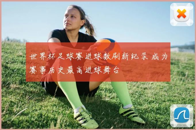 世界杯足球赛进球数刷新纪录 成为赛事历史最高进球舞台
