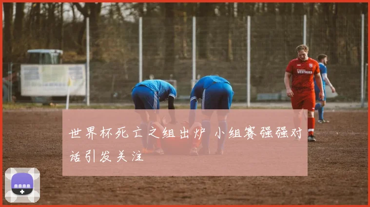 世界杯死亡之组出炉 小组赛强强对话引发关注
