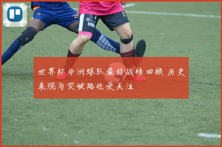 世界杯非洲球队最好战绩回顾 历史表现与突破路径受关注