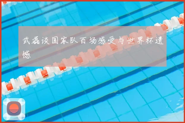 武磊谈国家队百场感受与世界杯遗憾