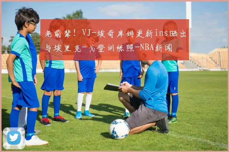 老前辈！VJ-埃奇库姆更新ins晒出与埃里克-戈登训练照-NBA新闻